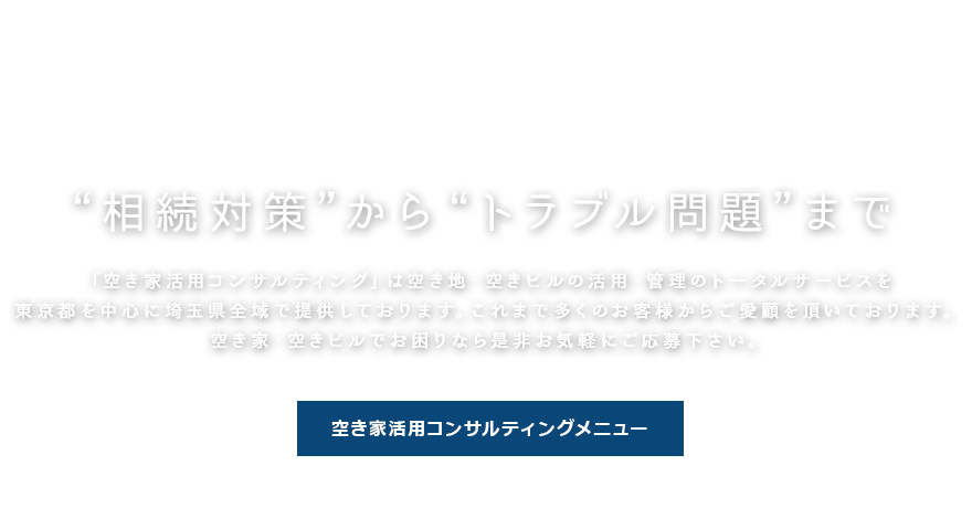 “相続対策”から“トラブル問題”まで　「空き家活用コンサルティング」は空き地・空きビルの活用・管理のトータルサービスを東京都を中心に埼玉県全域で提供しております。これまで多くのお客様からご愛顧を頂いております。空き家・空きビルでお困りなら是非お気軽にご応募下さい。